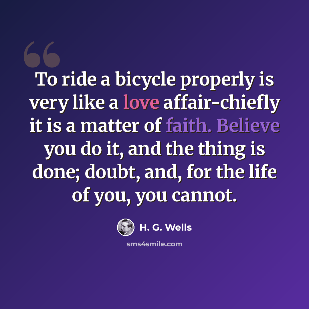 “To ride a bicycle properly is very like a love affair-chiefly it is a matter of faith. Believe you do it, and the thing is done; doubt, and, for the life of you, you cannot.” quote by H. G. Wells