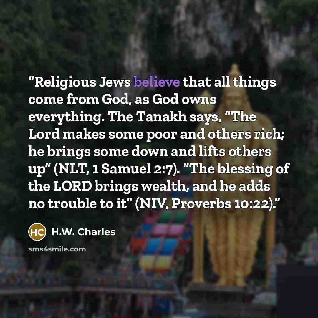 “Religious Jews believe that all things come from God, as God owns everything. The Tanakh says, “The Lord makes some poor and others rich; he brings some down and lifts others up” (NLT, 1 Samuel 2:7). “The blessing of the LORD brings wealth, and he adds no trouble to it” (NIV, Proverbs 10:22).” quote by H.W. Charles