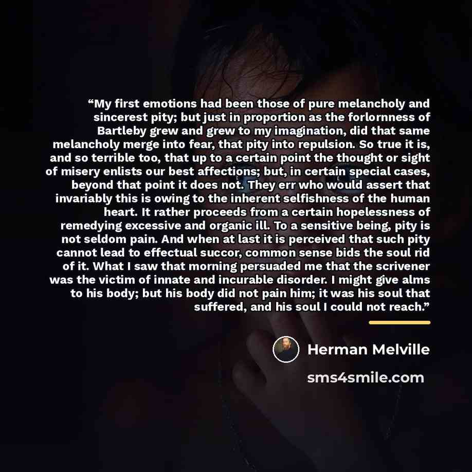 “My ﬁrst emotions had been those of pure melancholy and sincerest pity; but just in proportion as the forlornness of Bartleby grew and grew to my imagination, did that same melancholy merge into fear, that pity into repulsion. So true it is, and so terrible too, that up to a certain point the…” quote by Herman Melville