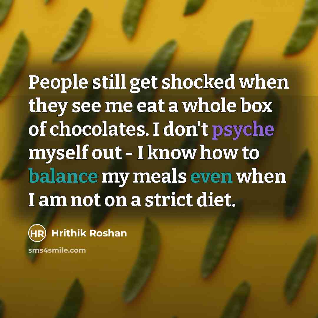 “People still get shocked when they see me eat a whole box of chocolates. I don't psyche myself out - I know how to balance my meals even when I am not on a strict diet.” quote by Hrithik Roshan