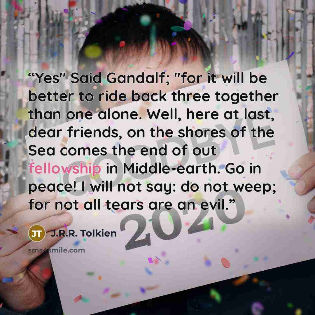“Yes" Said Gandalf; "for it will be better to ride back three together than one alone. Well, here at last, dear friends, on the shores of the Sea comes the end of out fellowship in Middle-earth. Go in peace! I will not say: do not weep; for not all tears are an evil.” quote by J.R.R. Tolkien