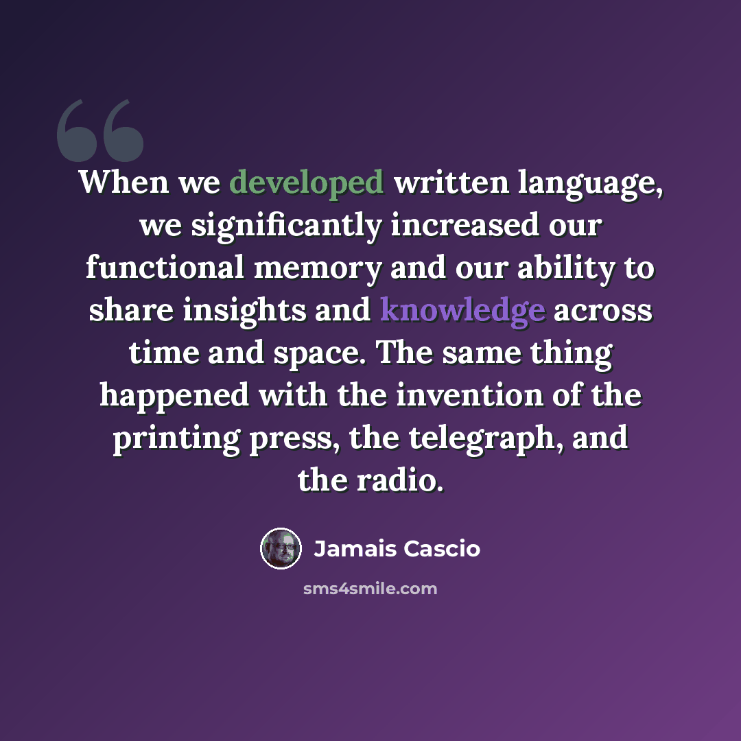 “When we developed written language, we significantly increased our functional memory and our ability to share insights and knowledge across time and space. The same thing happened with the invention of the printing press, the telegraph, and the radio.” quote by Jamais Cascio