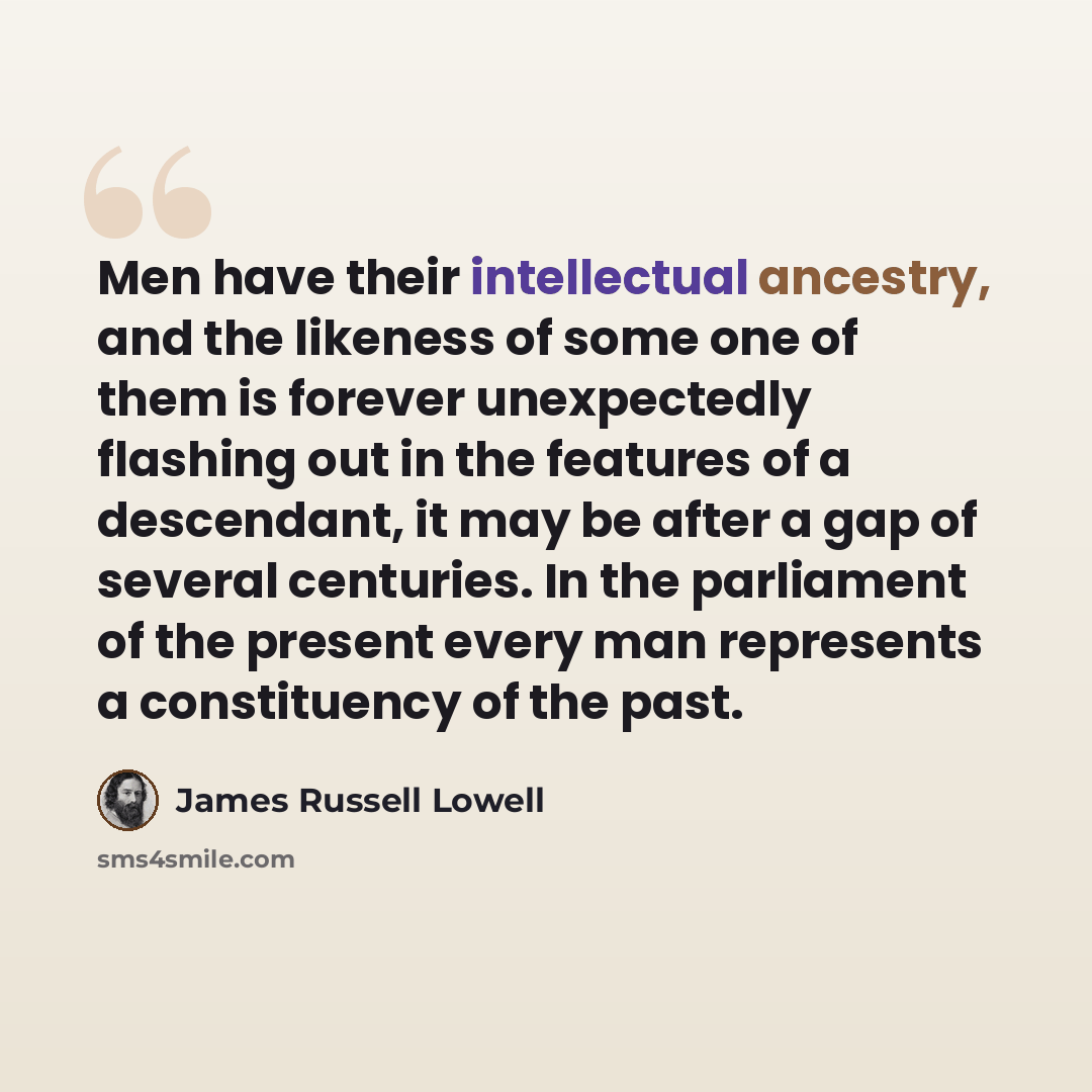 “Men have their intellectual ancestry, and the likeness of some one of them is forever unexpectedly flashing out in the features of a descendant, it may be after a gap of several centuries. In the parliament of the present every man represents a constituency of the past.” quote by James Russell Lowell