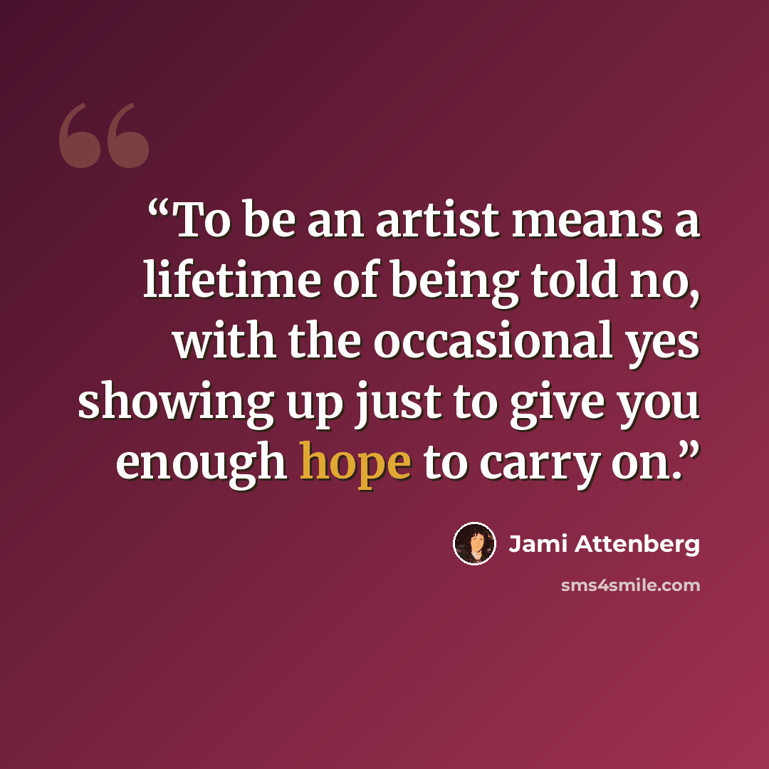 “To be an artist means a lifetime of being told no, with the occasional yes showing up just to give you enough hope to carry on.” quote by Jami Attenberg