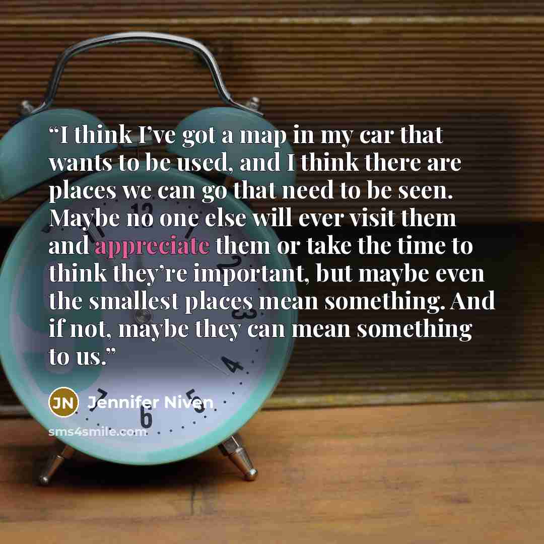 “I think I’ve got a map in my car that wants to be used, and I think there are places we can go that need to be seen. Maybe no one else will ever visit them and appreciate them or take the time to think they’re important, but maybe even the smallest places mean something. And if not, maybe they can…” quote by Jennifer Niven