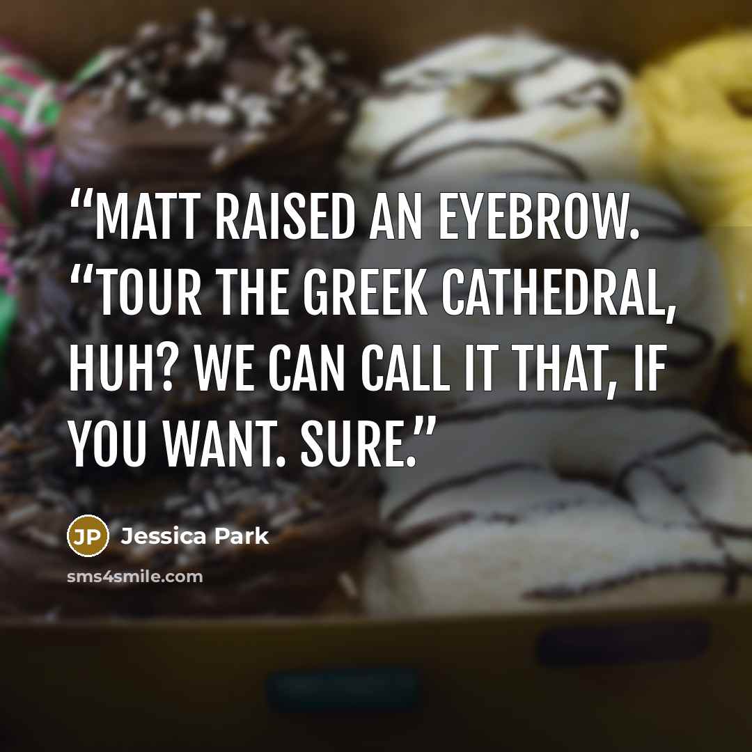 “Matt raised an eyebrow. “Tour the Greek cathedral, huh? We can call it that, if you want. Sure.” quote by Jessica Park