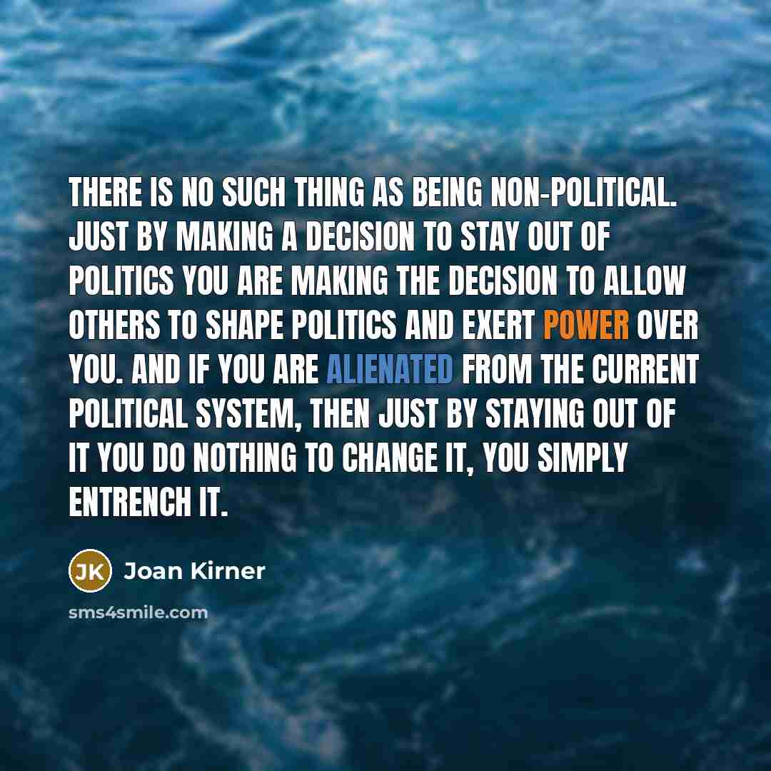 “There is no such thing as being non-political. Just by making a decision to stay out of politics you are making the decision to allow others to shape politics and exert power over you. And if you are alienated from the current political system, then just by staying out of it you do nothing to…” quote by Joan Kirner