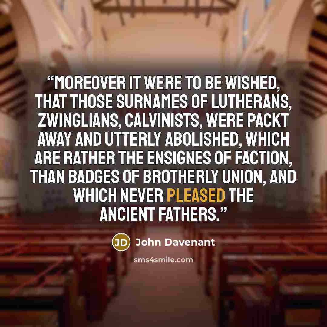 “Moreover it were to be wished, that those surnames of Lutherans, Zwinglians, Calvinists, were packt away and utterly abolished, which are rather the Ensignes of faction, than badges of Brotherly Union, and which never pleased the ancient Fathers.” quote by John Davenant