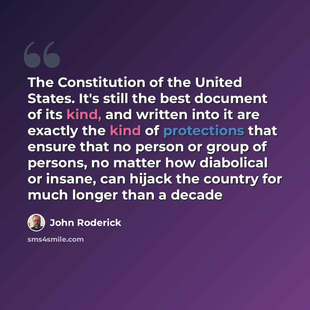 “The Constitution of the United States. It's still the best document of its kind, and written into it are exactly the kind of protections that ensure that no person or group of persons, no matter how diabolical or insane, can hijack the country for much longer than a decade” quote by John Roderick