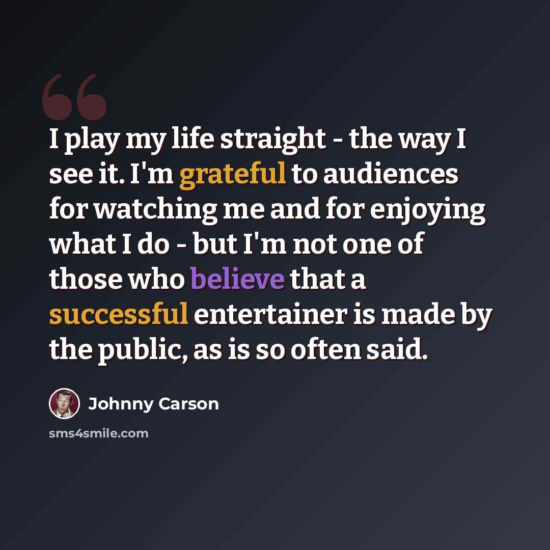 “I play my life straight - the way I see it. I'm grateful to audiences for watching me and for enjoying what I do - but I'm not one of those who believe that a successful entertainer is made by the public, as is so often said.” quote by Johnny Carson