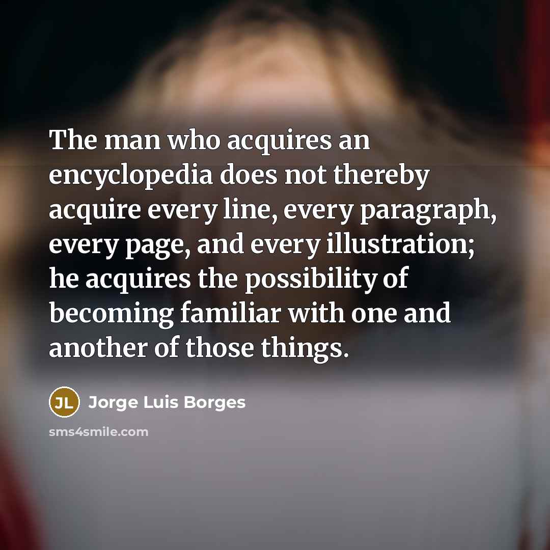 “The man who acquires an encyclopedia does not thereby acquire every line, every paragraph, every page, and every illustration; he acquires the possibility of becoming familiar with one and another of those things.” quote by Jorge Luis Borges