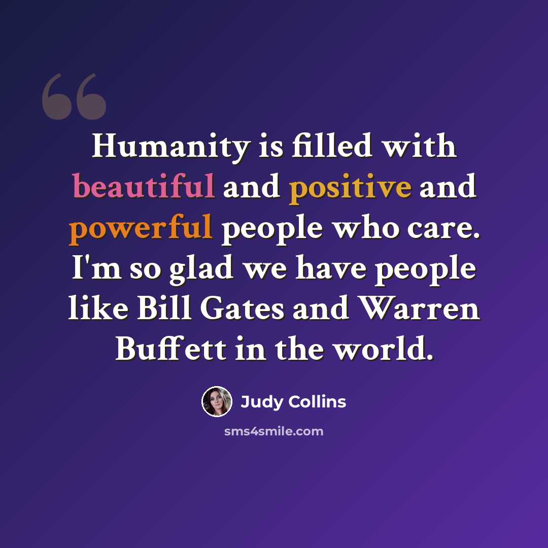“Humanity is filled with beautiful and positive and powerful people who care. I'm so glad we have people like Bill Gates and Warren Buffett in the world.” quote by Judy Collins