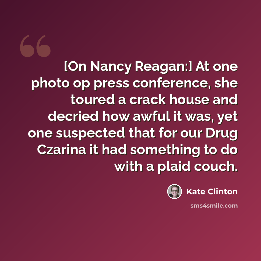 “[On Nancy Reagan:] At one photo op press conference, she toured a crack house and decried how awful it was, yet one suspected that for our Drug Czarina it had something to do with a plaid couch.” quote by Kate Clinton