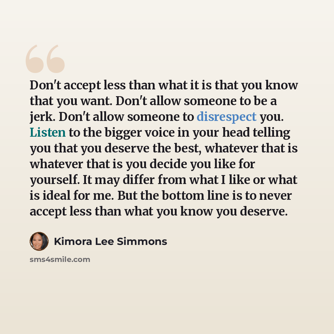 “Don't accept less than what it is that you know that you want. Don't allow someone to be a jerk. Don't allow someone to disrespect you. Listen to the bigger voice in your head telling you that you deserve the best, whatever that is whatever that is you decide you like for yourself. It may differ…” quote by Kimora Lee Simmons
