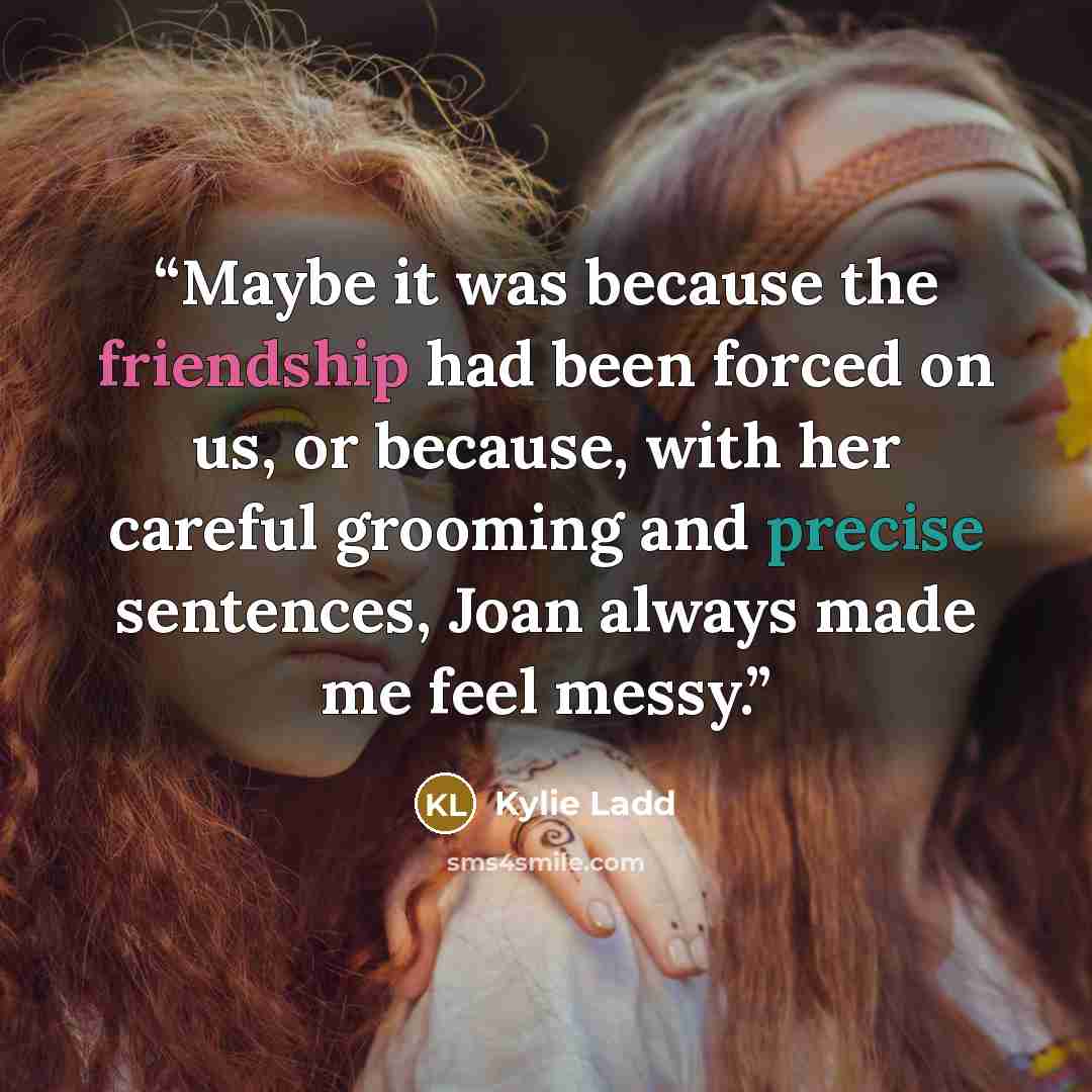 “Maybe it was because the friendship had been forced on us, or because, with her careful grooming and precise sentences, Joan always made me feel messy.” quote by Kylie Ladd