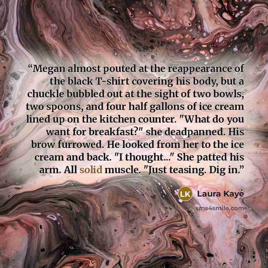 “Megan almost pouted at the reappearance of the black T-shirt covering his body, but a chuckle bubbled out at the sight of two bowls, two spoons, and four half gallons of ice cream lined up on the kitchen counter. "What do you want for breakfast?" she deadpanned. His brow furrowed. He looked from…” quote by Laura Kaye