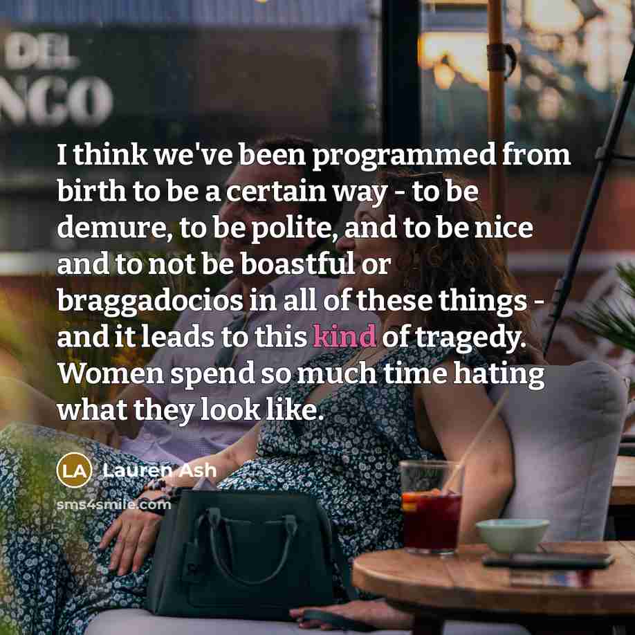 “I think we've been programmed from birth to be a certain way - to be demure, to be polite, and to be nice and to not be boastful or braggadocios in all of these things - and it leads to this kind of tragedy. Women spend so much time hating what they look like.” quote by Lauren Ash