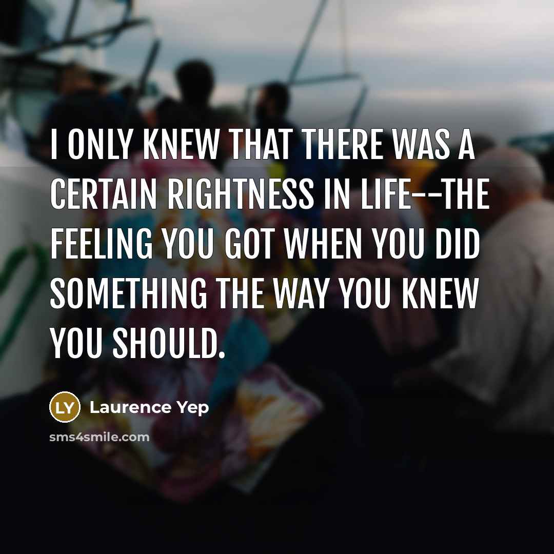 “I only knew that there was a certain rightness in life--the feeling you got when you did something the way you knew you should.” quote by Laurence Yep