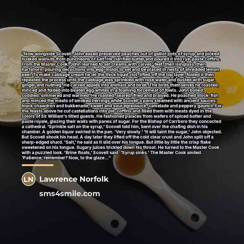 “Now alongside Scovell, John eased preserved peaches out of galliot pots of syrup and picked husked walnuts from puncheons of salt. He clarified butter and poured it into rye-paste coffins. From the Master Cook, John learned to set creams with calves' feet, then isinglass, then hartshorn, pouring…” quote by Lawrence Norfolk