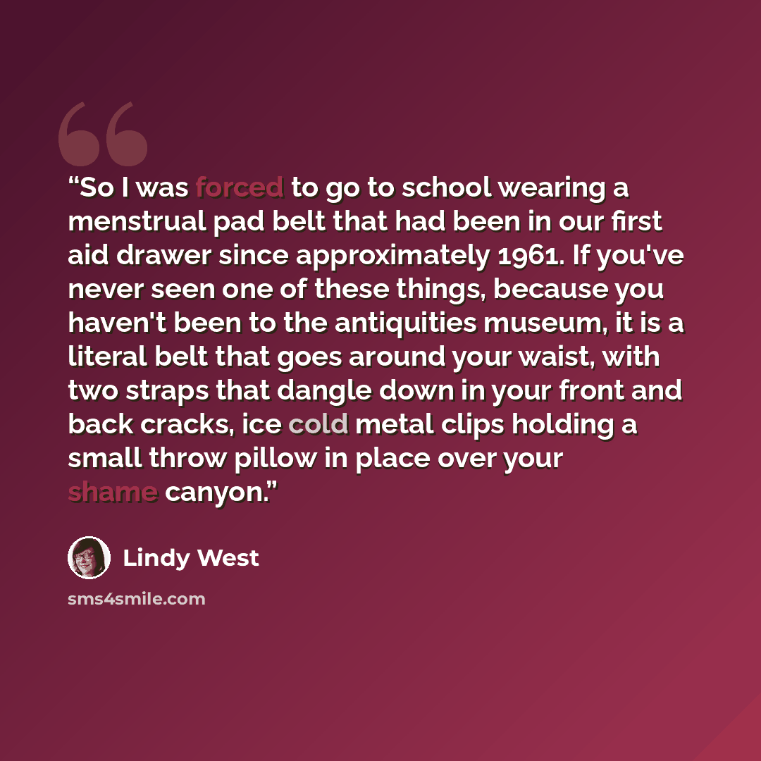“So I was forced to go to school wearing a menstrual pad belt that had been in our first aid drawer since approximately 1961. If you've never seen one of these things, because you haven't been to the antiquities museum, it is a literal belt that goes around your waist, with two straps that dangle…” quote by Lindy West