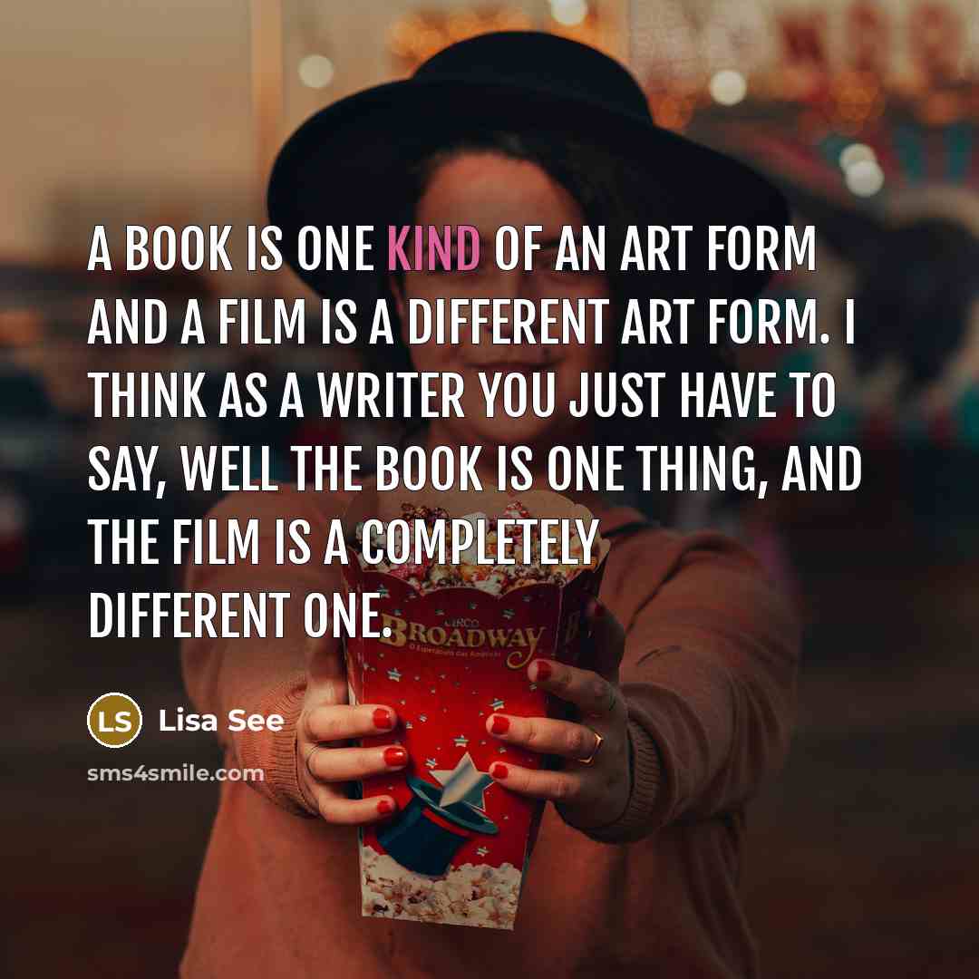 “A book is one kind of an art form and a film is a different art form. I think as a writer you just have to say, well the book is one thing, and the film is a completely different one.” quote by Lisa See