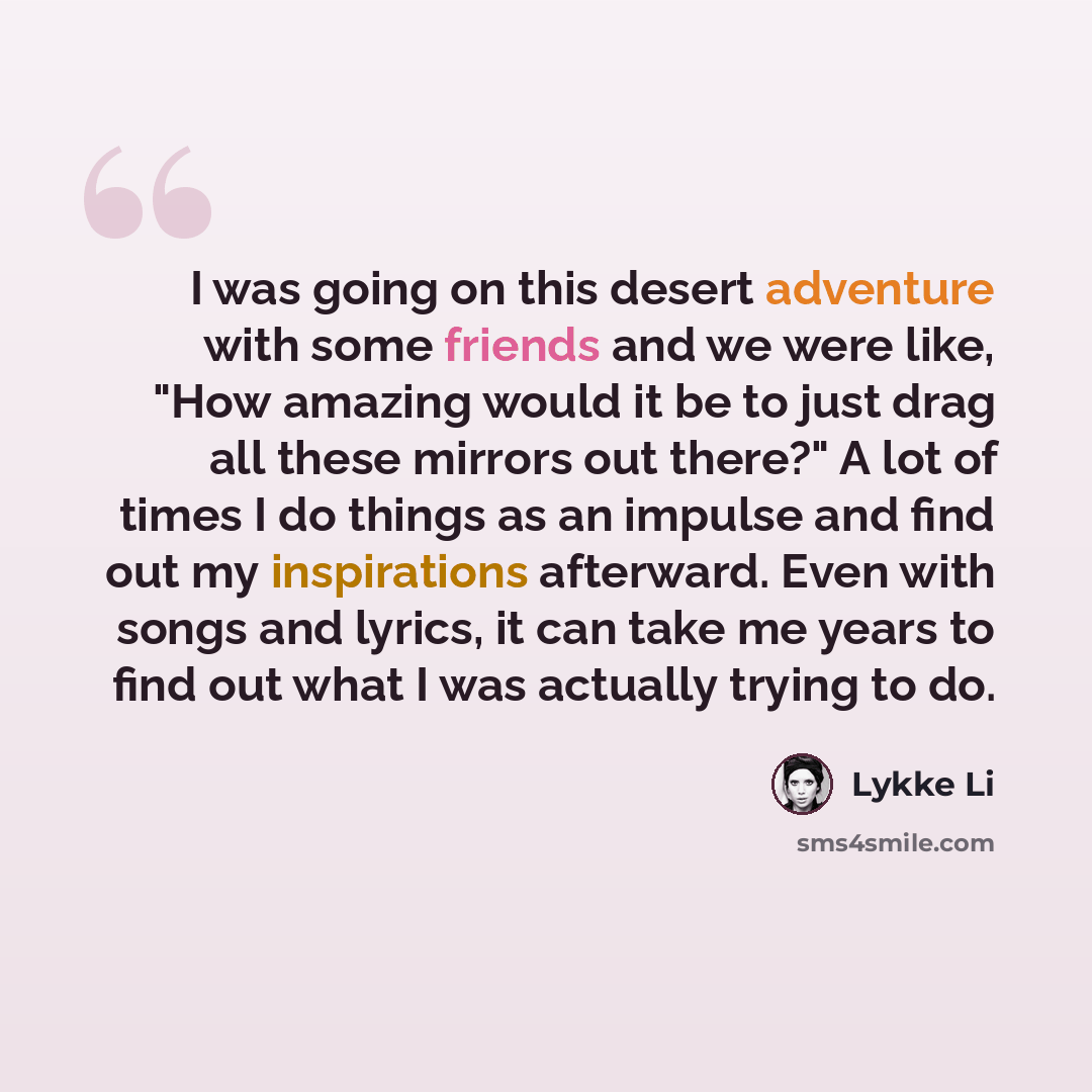 “I was going on this desert adventure with some friends and we were like, "How amazing would it be to just drag all these mirrors out there?" A lot of times I do things as an impulse and find out my inspirations afterward. Even with songs and lyrics, it can take me years to find out what I was…” quote by Lykke Li