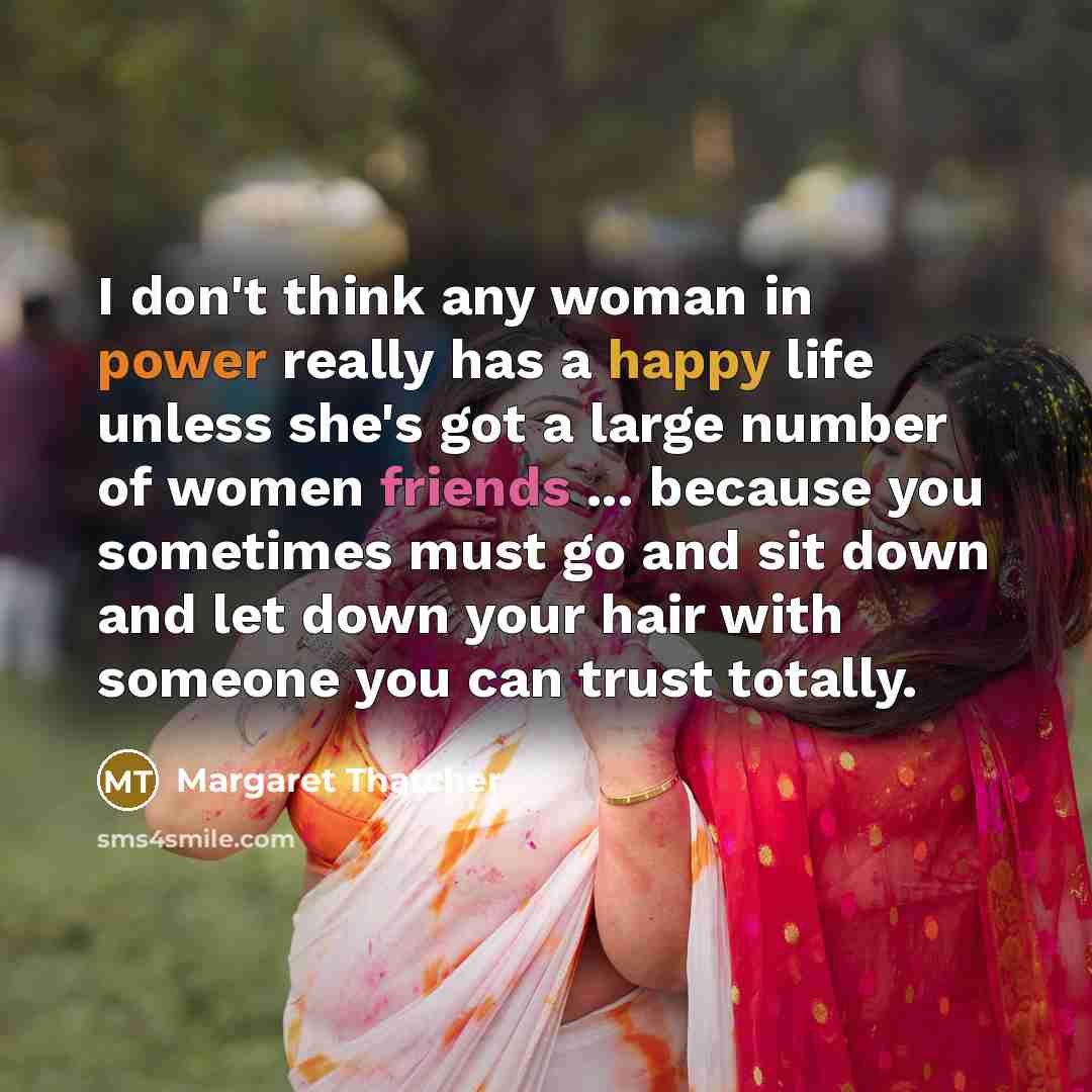 “I don't think any woman in power really has a happy life unless she's got a large number of women friends ... because you sometimes must go and sit down and let down your hair with someone you can trust totally.” quote by Margaret Thatcher