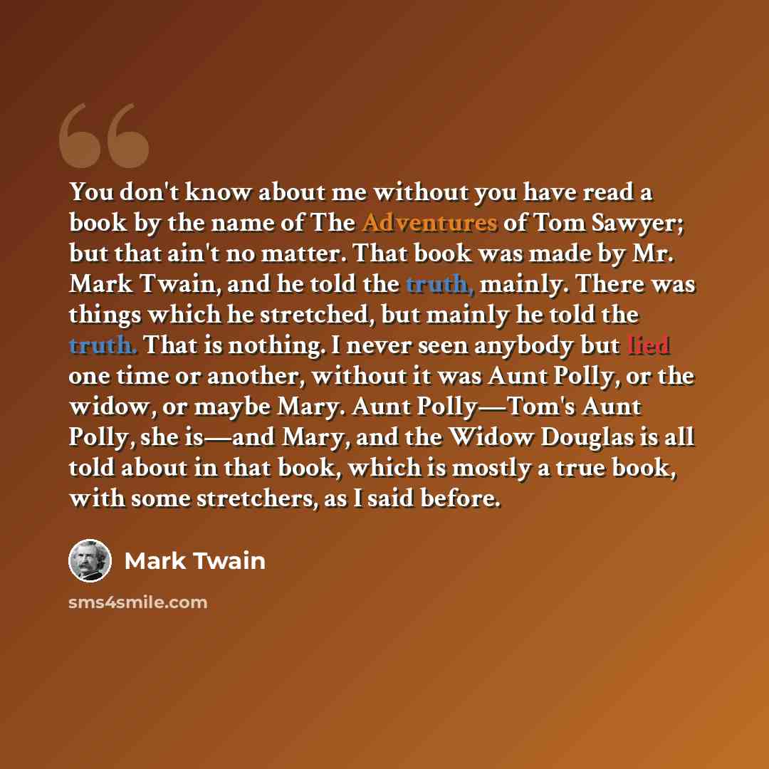 “You don't know about me without you have read a book by the name of The Adventures of Tom Sawyer; but that ain't no matter. That book was made by Mr. Mark Twain, and he told the truth, mainly. There was things which he stretched, but mainly he told the truth. That is nothing. I never seen anybody…” quote by Mark Twain