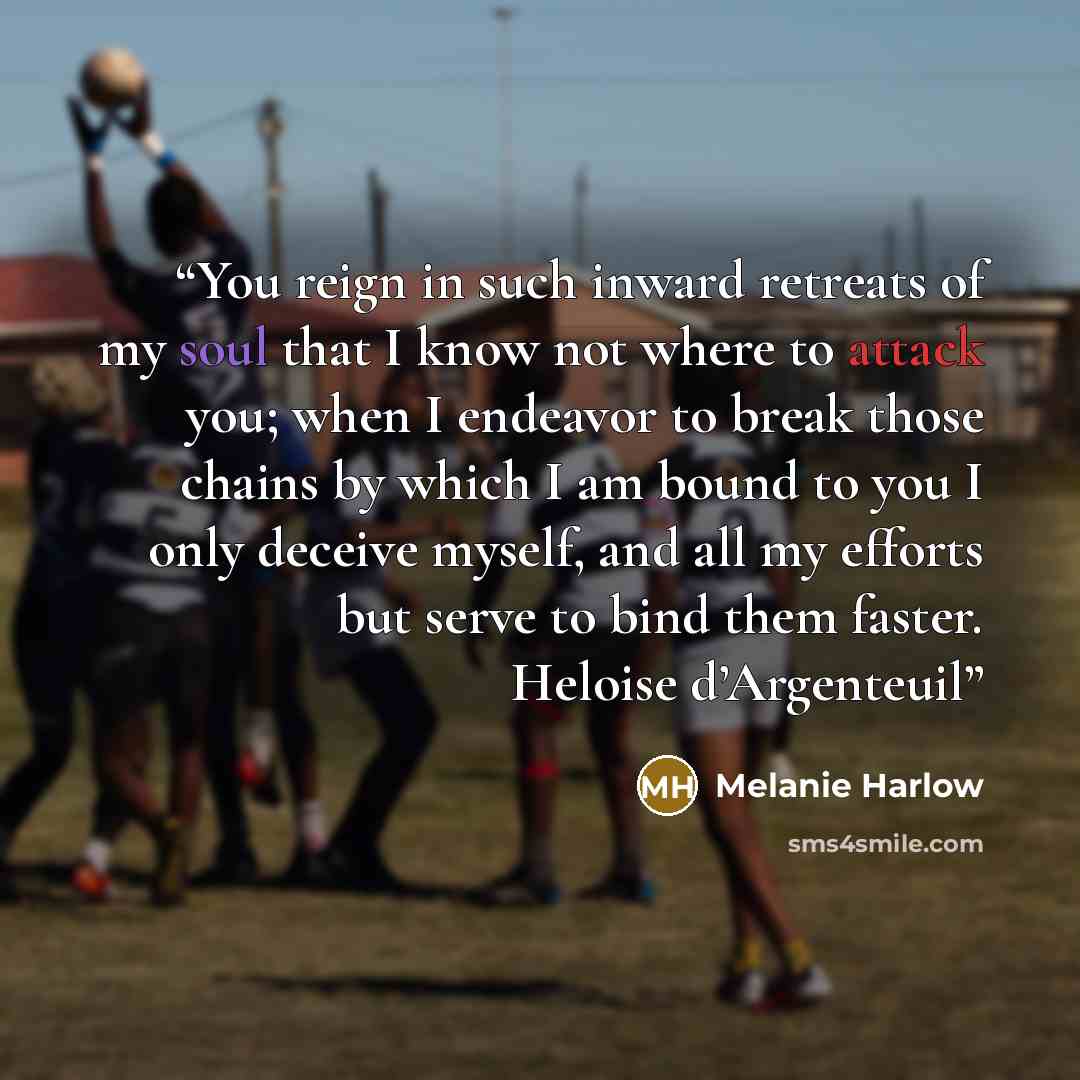 “You reign in such inward retreats of my soul that I know not where to attack you; when I endeavor to break those chains by which I am bound to you I only deceive myself, and all my efforts but serve to bind them faster. Heloise d’Argenteuil” quote by Melanie Harlow