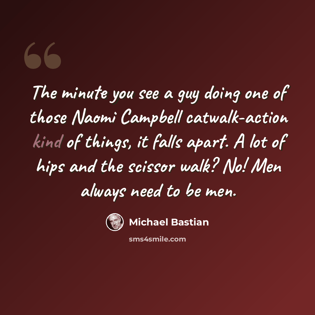 “The minute you see a guy doing one of those Naomi Campbell catwalk-action kind of things, it falls apart. A lot of hips and the scissor walk? No! Men always need to be men.” quote by Michael Bastian