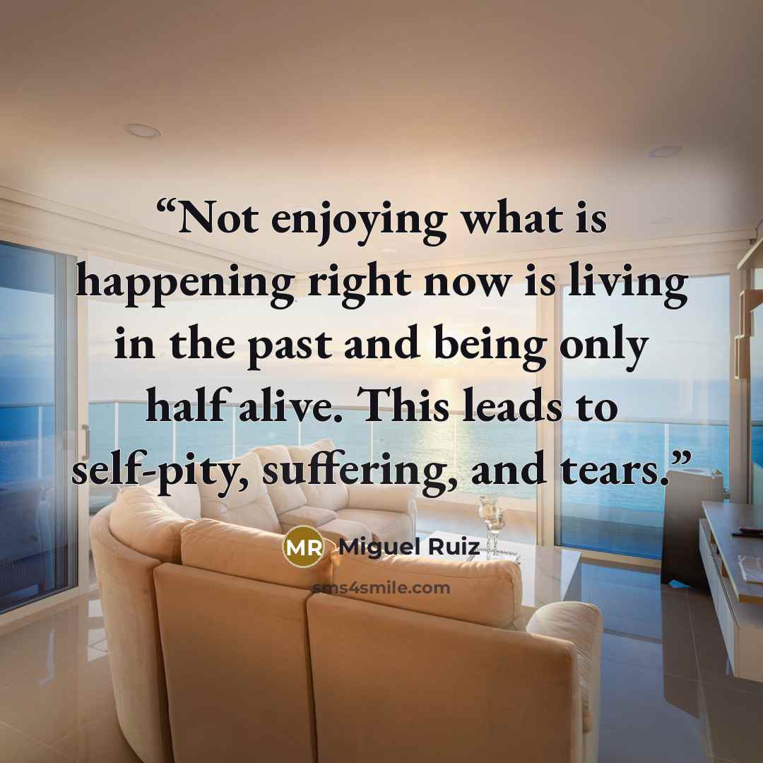 “Not enjoying what is happening right now is living in the past and being only half alive. This leads to self-pity, suffering, and tears.” quote by Miguel Ruiz