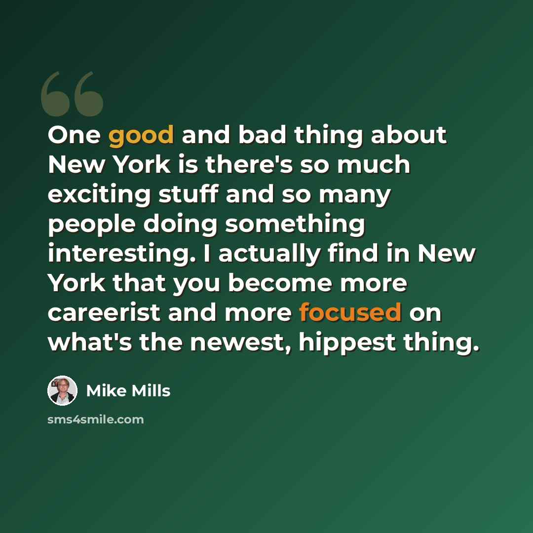 “One good and bad thing about New York is there's so much exciting stuff and so many people doing something interesting. I actually find in New York that you become more careerist and more focused on what's the newest, hippest thing.” quote by Mike Mills