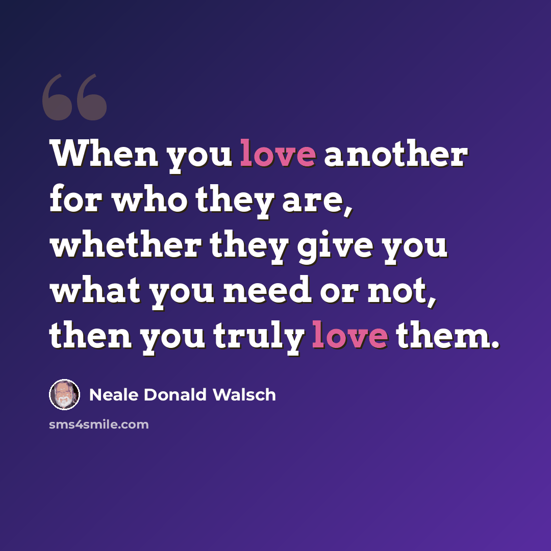 “When you love another for who they are, whether they give you what you need or not, then you truly love them.” quote by Neale Donald Walsch