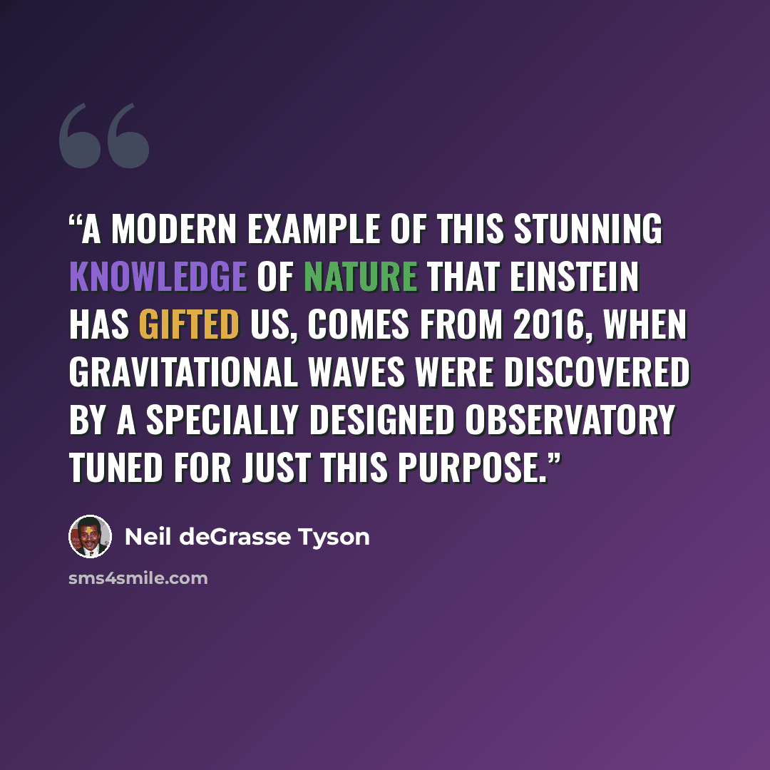 “A modern example of this stunning knowledge of nature that Einstein has gifted us, comes from 2016, when gravitational waves were discovered by a specially designed observatory tuned for just this purpose.” quote by Neil deGrasse Tyson