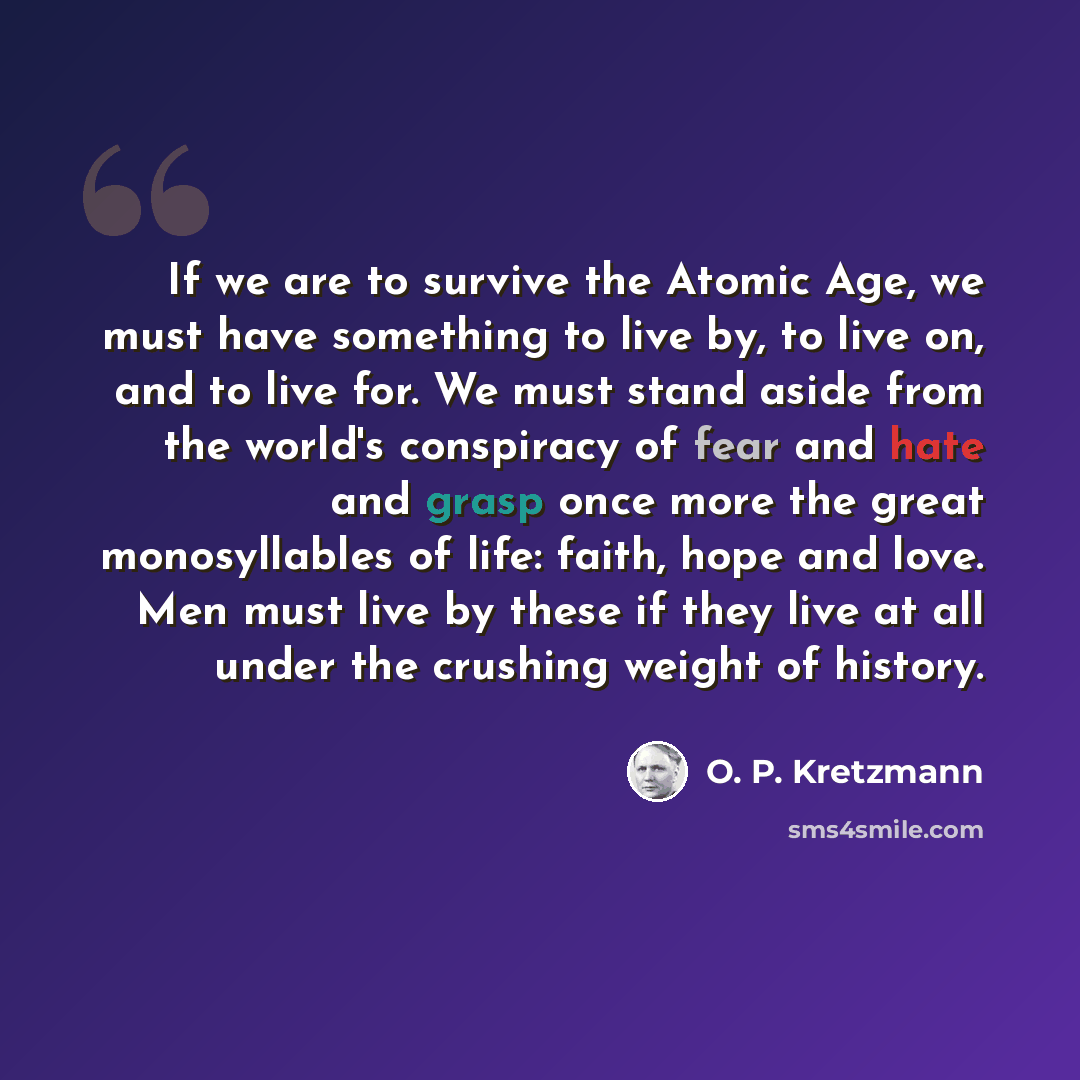 “If we are to survive the Atomic Age, we must have something to live by, to live on, and to live for. We must stand aside from the world's conspiracy of fear and hate and grasp once more the great monosyllables of life: faith, hope and love. Men must live by these if they live at all under the…” quote by O. P. Kretzmann