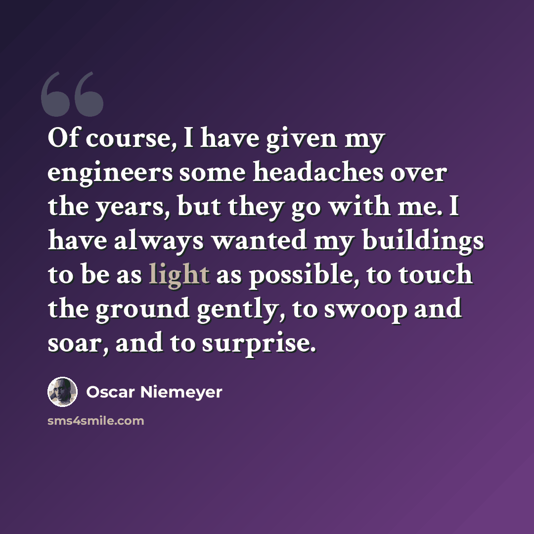 “Of course, I have given my engineers some headaches over the years, but they go with me. I have always wanted my buildings to be as light as possible, to touch the ground gently, to swoop and soar, and to surprise.” quote by Oscar Niemeyer