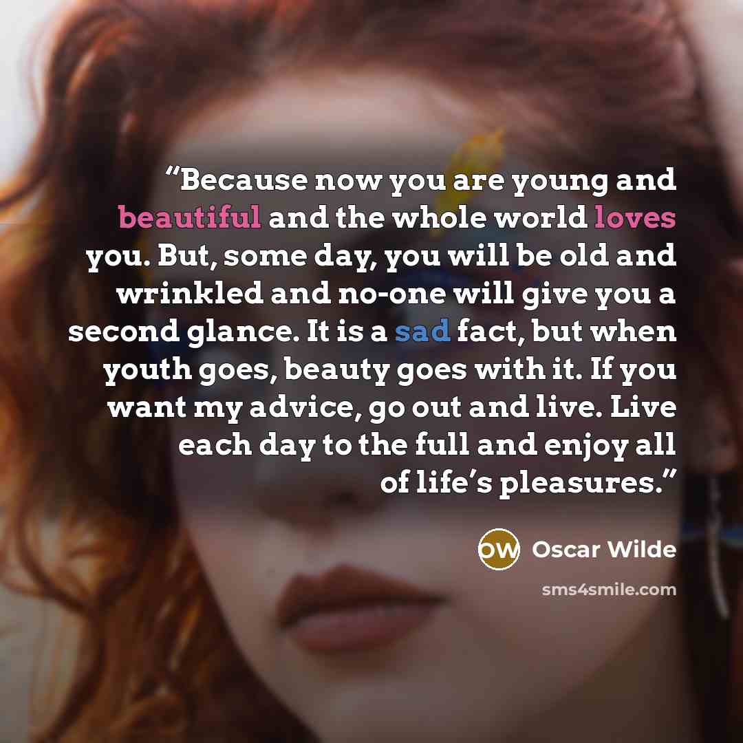 “Because now you are young and beautiful and the whole world loves you. But, some day, you will be old and wrinkled and no-one will give you a second glance. It is a sad fact, but when youth goes, beauty goes with it. If you want my advice, go out and live. Live each day to the full and enjoy all…” quote by Oscar Wilde