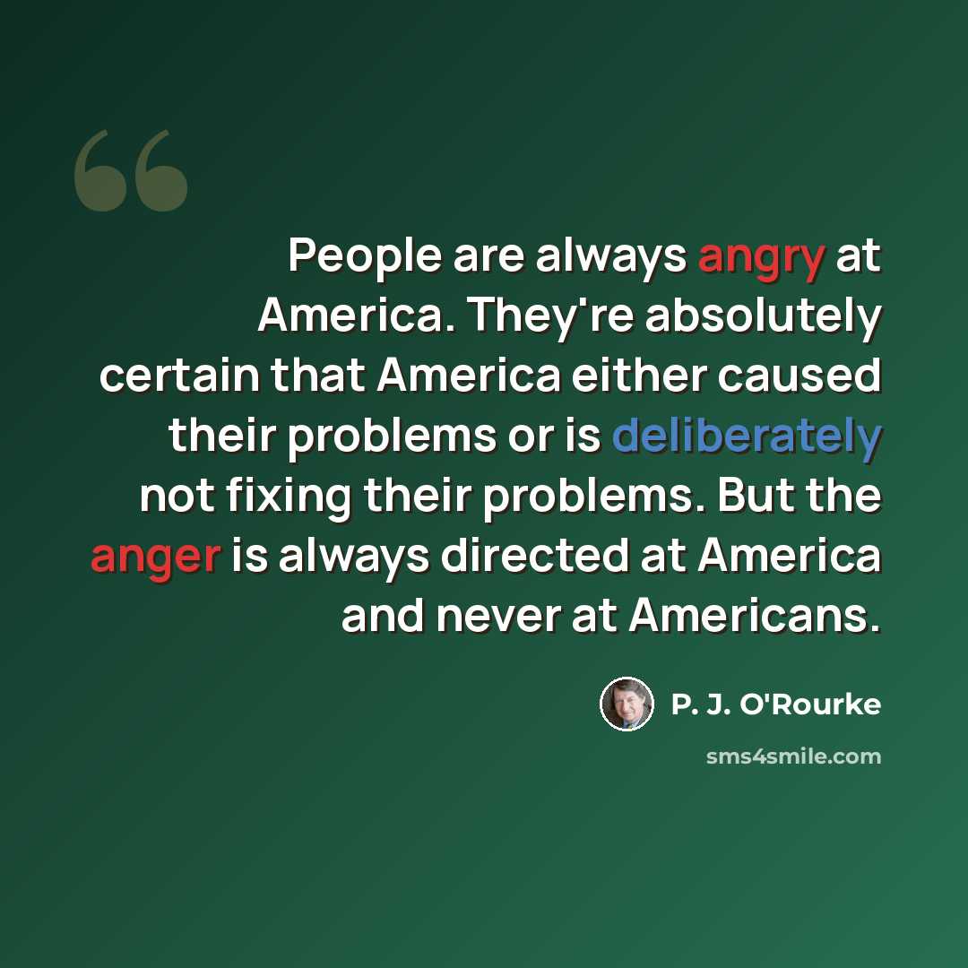 “People are always angry at America. They're absolutely certain that America either caused their problems or is deliberately not fixing their problems. But the anger is always directed at America and never at Americans.” quote by P. J. O'Rourke