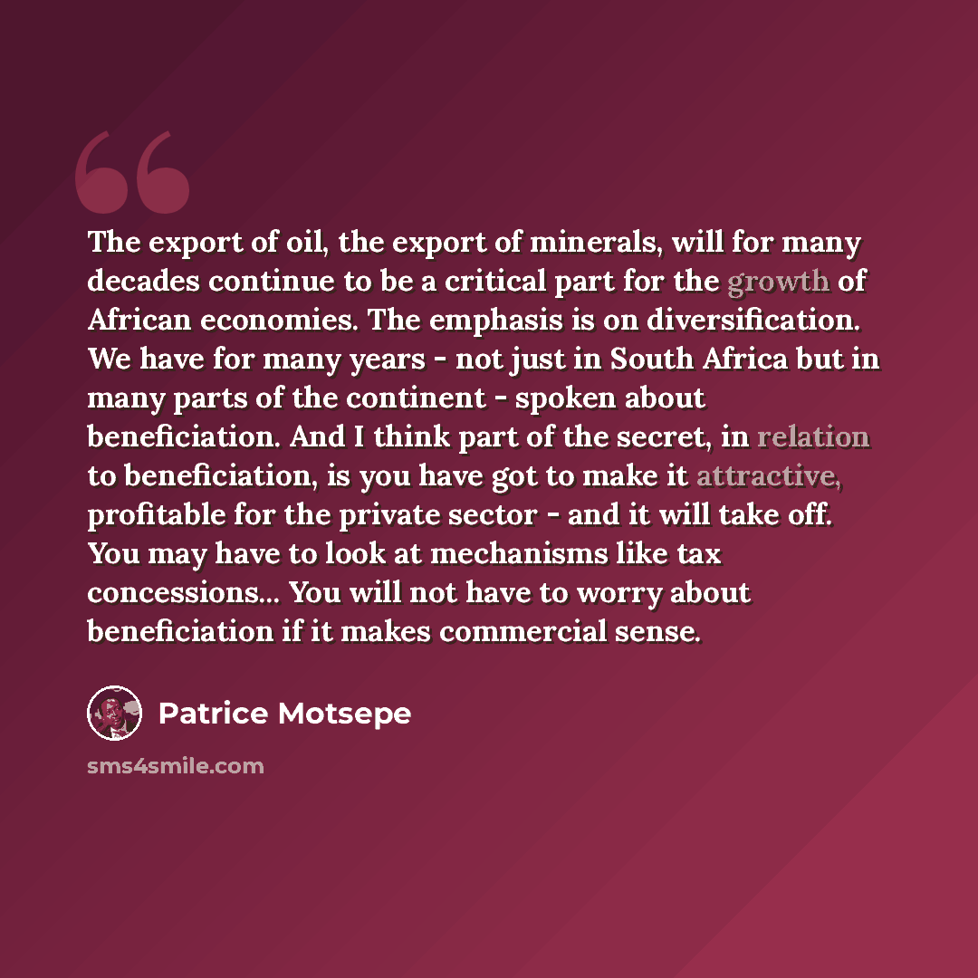 “The export of oil, the export of minerals, will for many decades continue to be a critical part for the growth of African economies. The emphasis is on diversification. We have for many years - not just in South Africa but in many parts of the continent - spoken about beneficiation. And I think…” quote by Patrice Motsepe