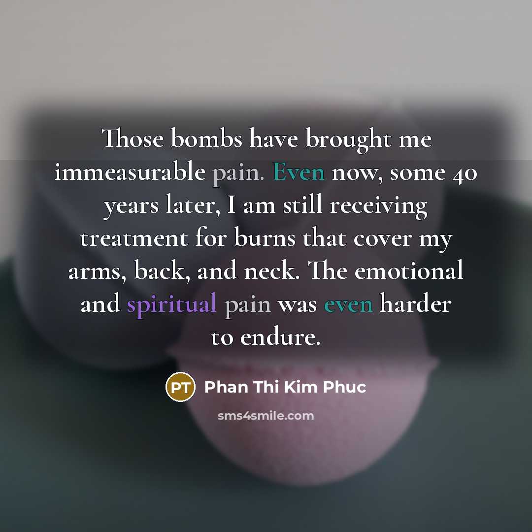 “Those bombs have brought me immeasurable pain. Even now, some 40 years later, I am still receiving treatment for burns that cover my arms, back, and neck. The emotional and spiritual pain was even harder to endure.” quote by Phan Thi Kim Phuc