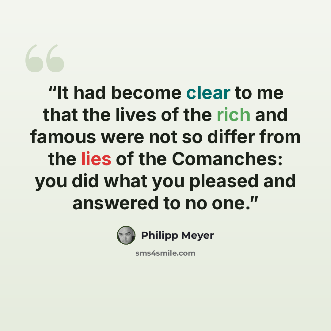 “It had become clear to me that the lives of the rich and famous were not so differ from the lies of the Comanches: you did what you pleased and answered to no one.” quote by Philipp Meyer