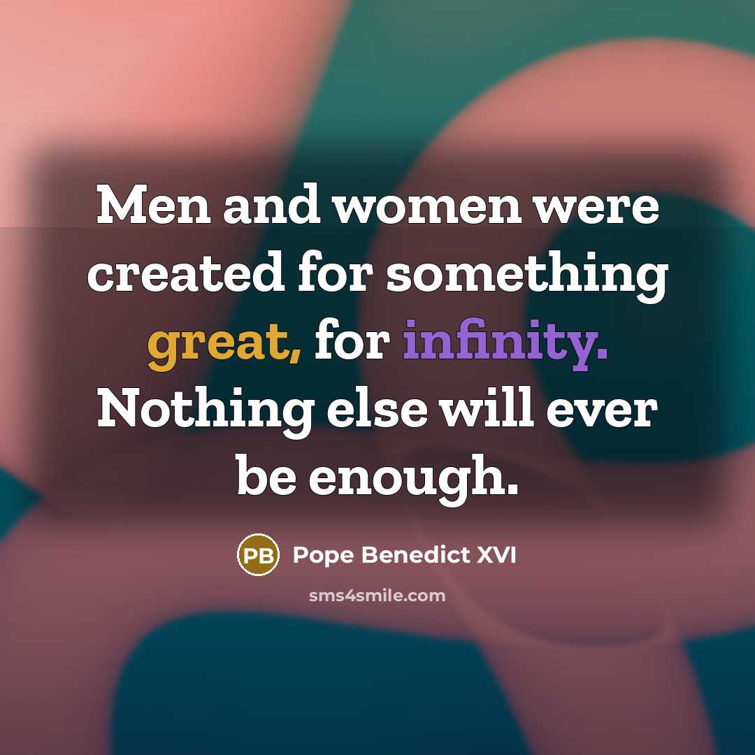 “Men and women were created for something great, for infinity. Nothing else will ever be enough.” quote by Pope Benedict XVI