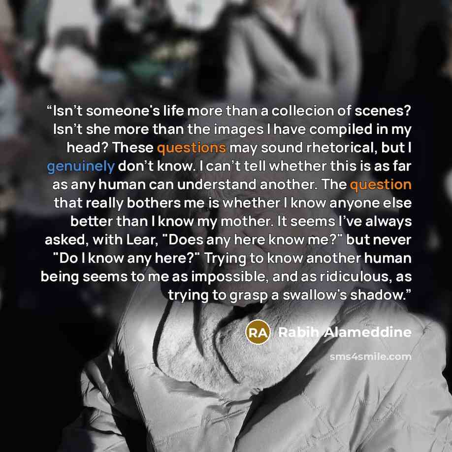 “Isn't someone's life more than a collecion of scenes? Isn't she more than the images I have compiled in my head? These questions may sound rhetorical, but I genuinely don't know. I can't tell whether this is as far as any human can understand another. The question that really bothers me is whether…” quote by Rabih Alameddine