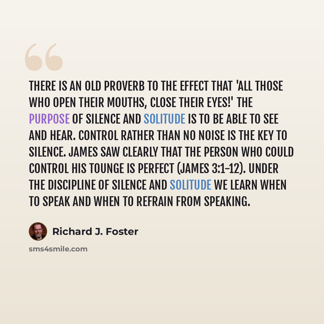 “There is an old proverb to the effect that 'all those who open their mouths, close their eyes!' The purpose of silence and solitude is to be able to see and hear. Control rather than no noise is the key to silence. James saw clearly that the person who could control his tounge is perfect (James…” quote by Richard J. Foster