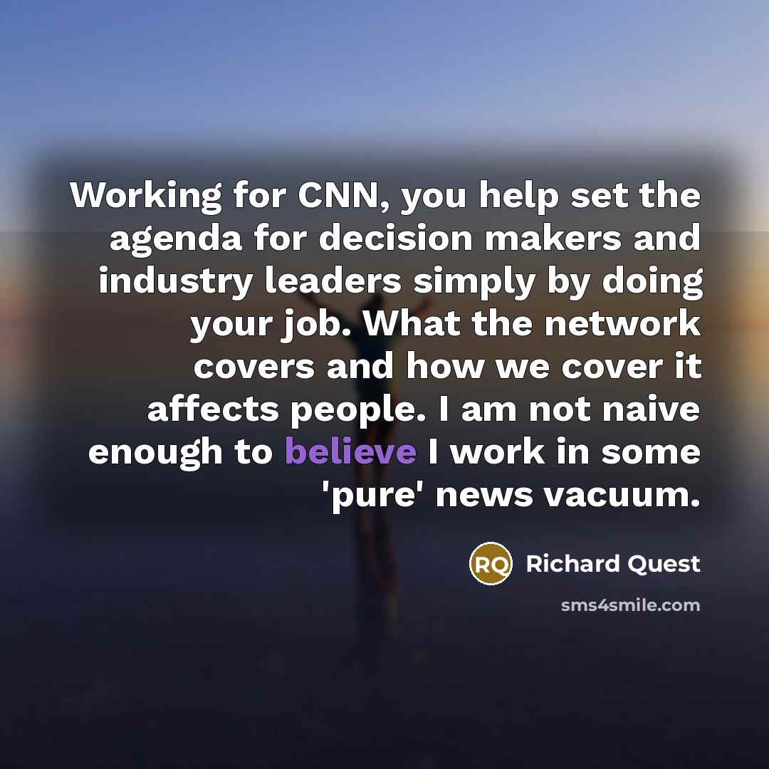 “Working for CNN, you help set the agenda for decision makers and industry leaders simply by doing your job. What the network covers and how we cover it affects people. I am not naive enough to believe I work in some 'pure' news vacuum.” quote by Richard Quest