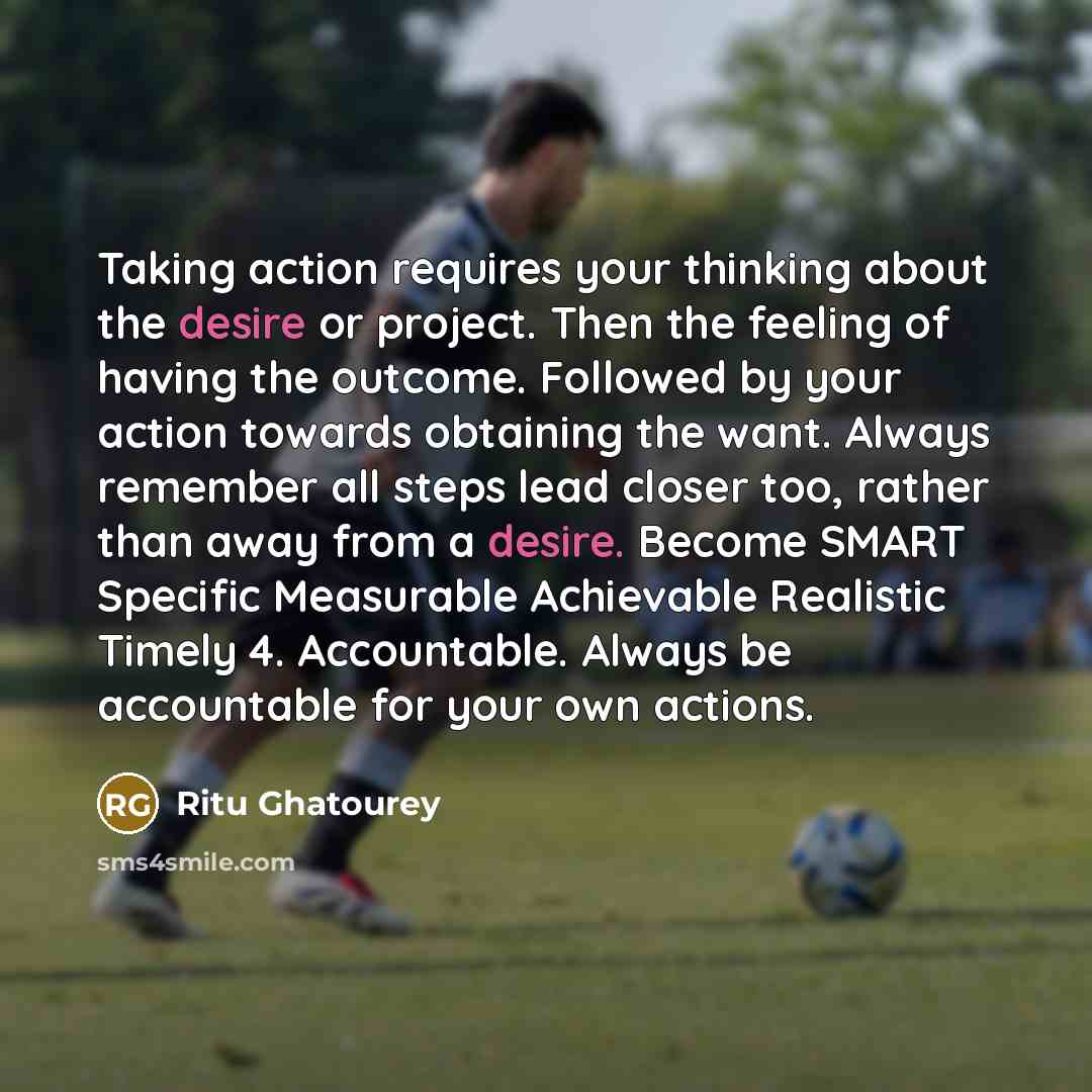 “Taking action requires your thinking about the desire or project. Then the feeling of having the outcome. Followed by your action towards obtaining the want. Always remember all steps lead closer too, rather than away from a desire. Become SMART Specific Measurable Achievable Realistic Timely 4…” quote by Ritu Ghatourey