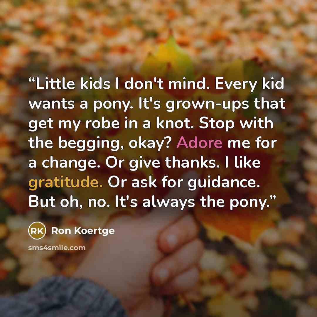 “Little kids I don't mind. Every kid wants a pony. It's grown-ups that get my robe in a knot. Stop with the begging, okay? Adore me for a change. Or give thanks. I like gratitude. Or ask for guidance. But oh, no. It's always the pony.” quote by Ron Koertge