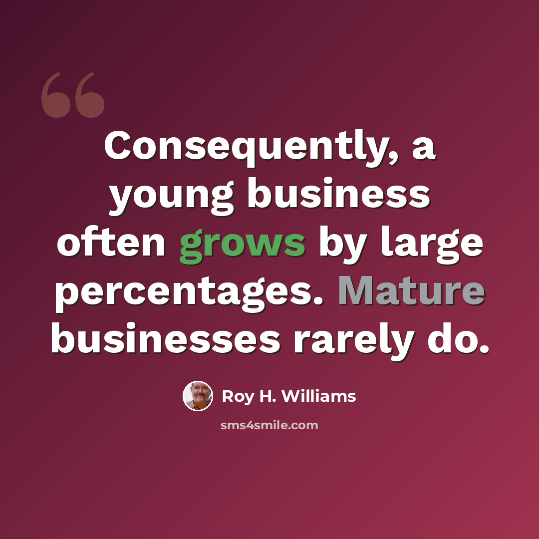 “Consequently, a young business often grows by large percentages. Mature businesses rarely do.” quote by Roy H. Williams
