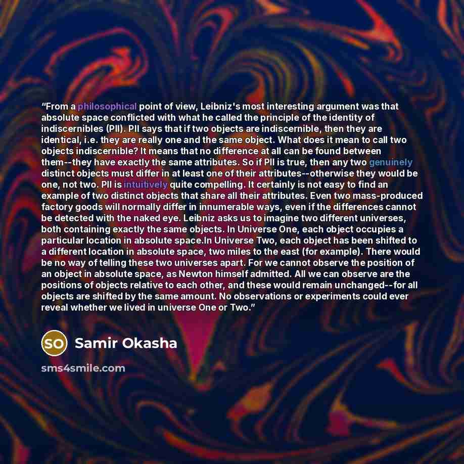 “From a philosophical point of view, Leibniz's most interesting argument was that absolute space conflicted with what he called the principle of the identity of indiscernibles (PII). PII says that if two objects are indiscernible, then they are identical, i.e. they are really one and the same…” quote by Samir Okasha