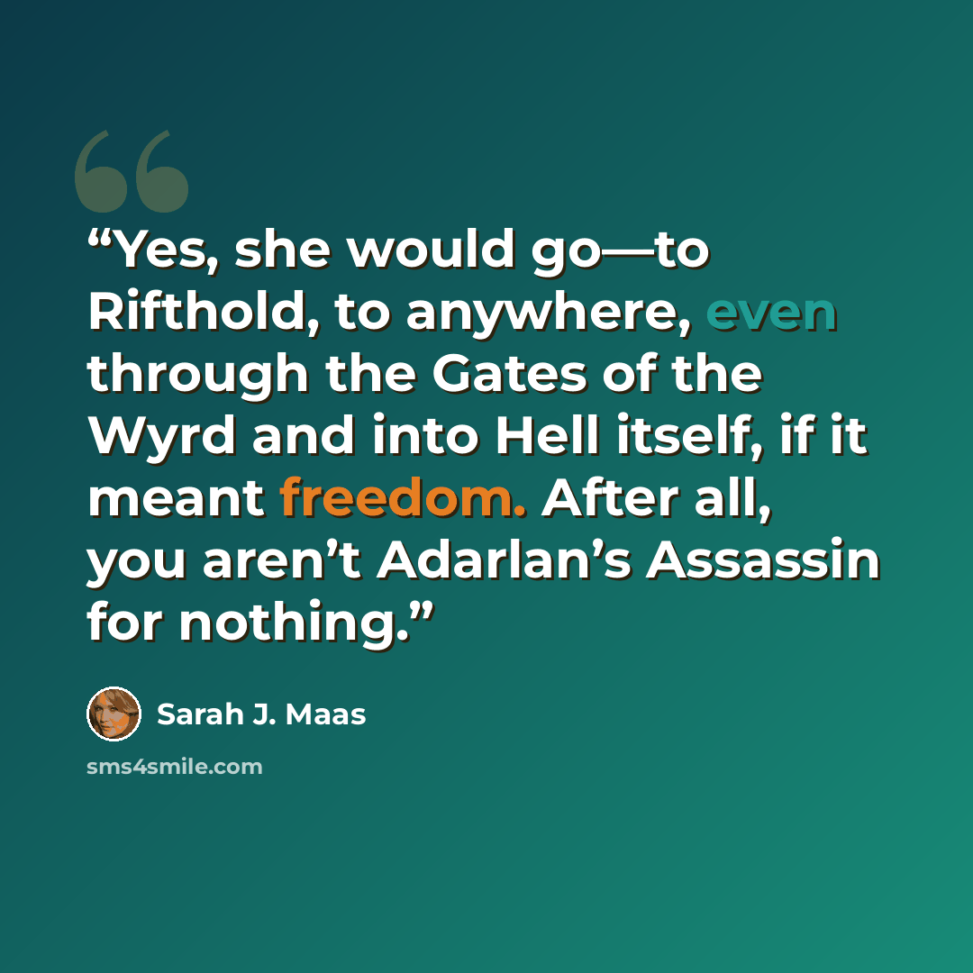 “Yes, she would go—to Rifthold, to anywhere, even through the Gates of the Wyrd and into Hell itself, if it meant freedom. After all, you aren’t Adarlan’s Assassin for nothing.” quote by Sarah J. Maas